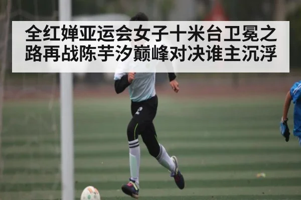 全红婵亚运会女子十米台卫冕之路再战陈芋汐巅峰对决谁主沉浮