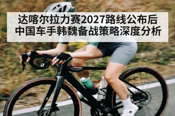 达喀尔拉力赛2027路线公布后中国车手韩魏备战策略深度分析
