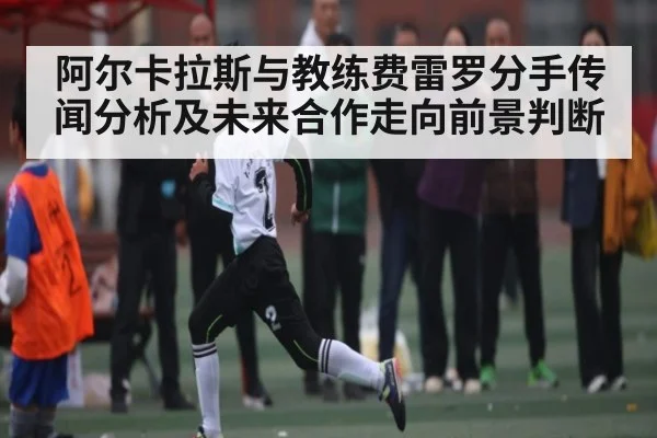 阿尔卡拉斯与教练费雷罗分手传闻分析及未来合作走向前景判断